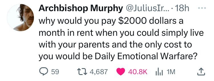 Archbishop Murphy @JuliusIr... 18h ... why would you pay $2000 dollars a month in rent when you could simply live with your parents and the only cost to you would be Daily Emotional Warfare? 59 4,687 40.8K del 1M