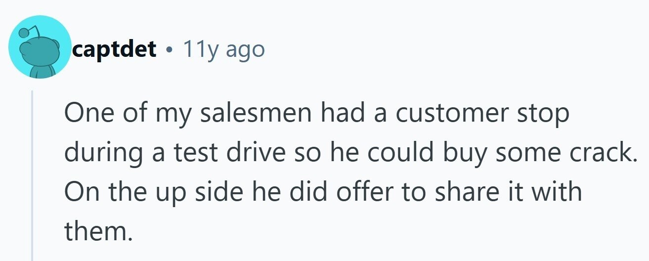 captdet . 11y ago One of my salesmen had a customer stop during a test drive so he could buy some crack. On the up side he did offer to share it with them.