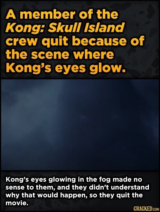 A member of the Kong: Skull Island crew quit because of the scene where Kong's eyes glow. Kong's eyes glowing in the fog made no sense to them, and they didn't understand why that would happen, so they quit the movie. CRACKED.COM