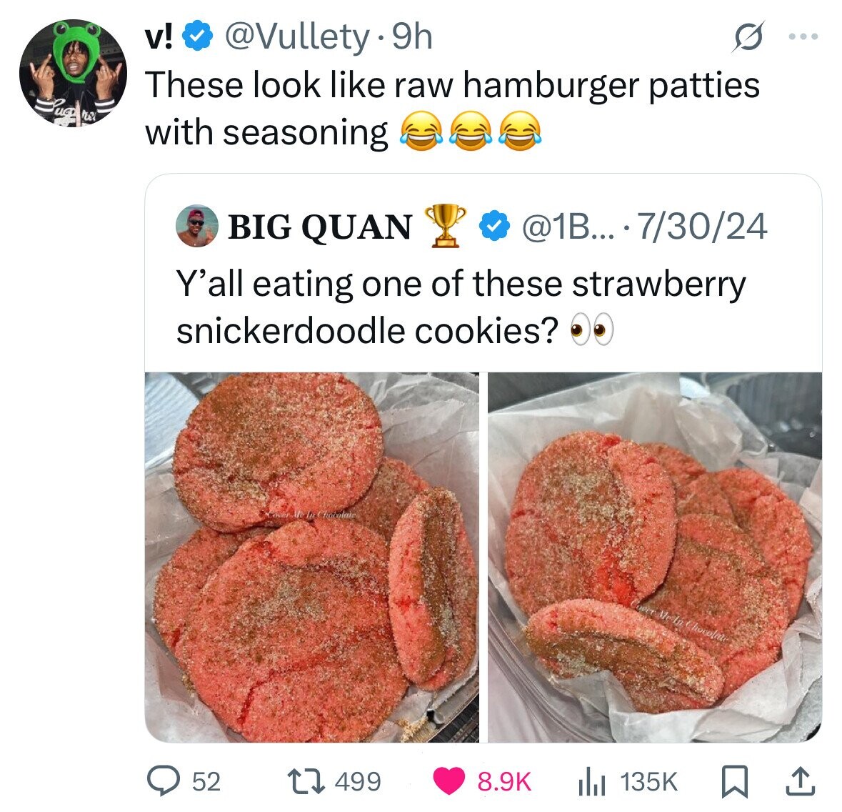 v! @Vullety 9h ... These look like raw hamburger patties re with seasoning @1B... 7/30/24 BIG QUAN Y'all eating one of these strawberry snickerdoodle cookies? Cover the In Chocolate neer Me 6 Chocolate 52 499 8.9K 135K