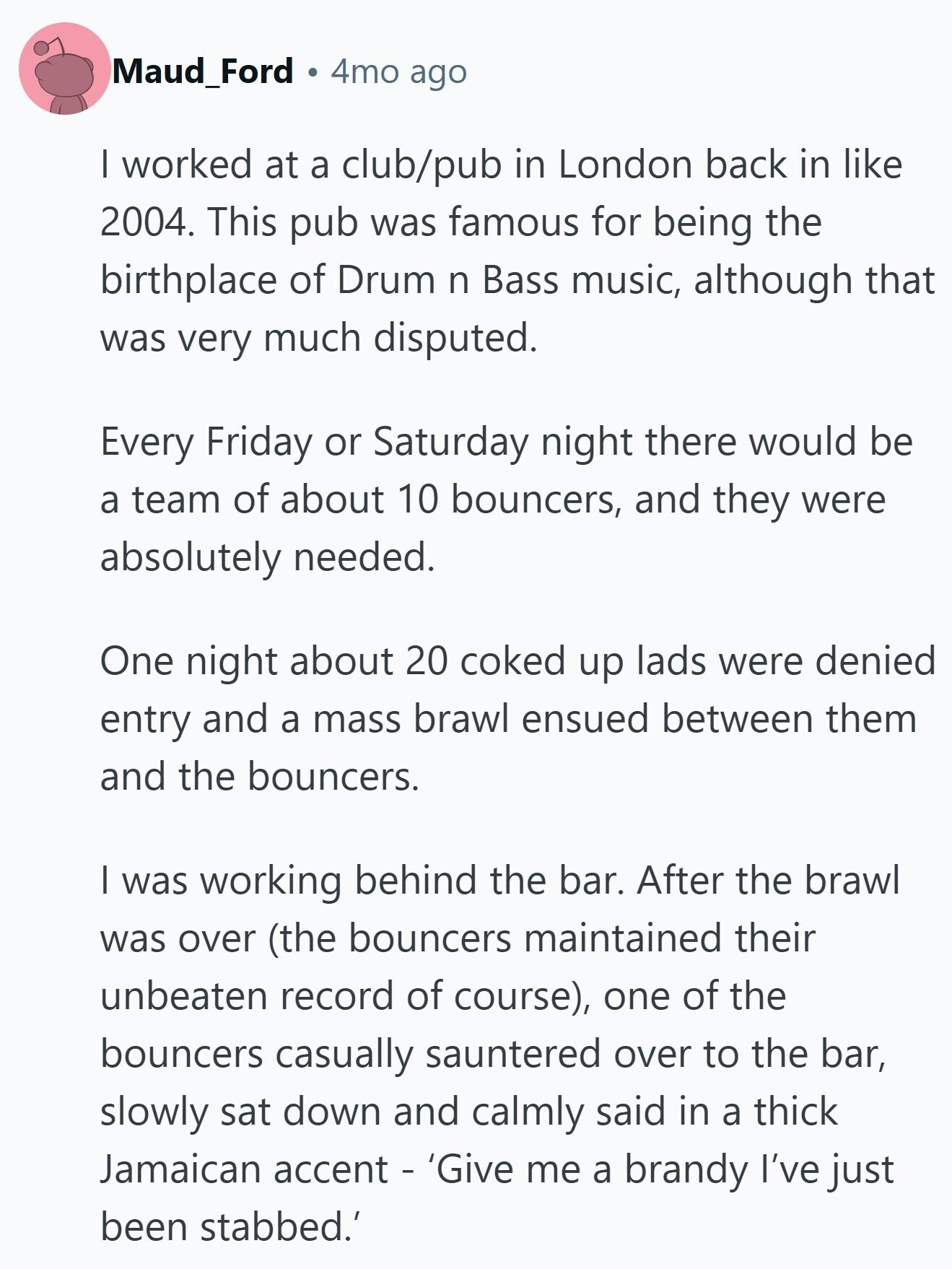 Maud_Ford 4mo ago I worked at a club/pub in London back in like 2004. This pub was famous for being the birthplace of Drum n Bass music, although that was very much disputed. Every Friday or Saturday night there would be a team of about 10 bouncers, and they were absolutely needed. One night about 20 coked up lads were denied entry and a mass brawl ensued between them and the bouncers. | was working behind the bar. After the brawl was over (the bouncers maintained their unbeaten record of course), one of the bouncers casually sauntered over to the