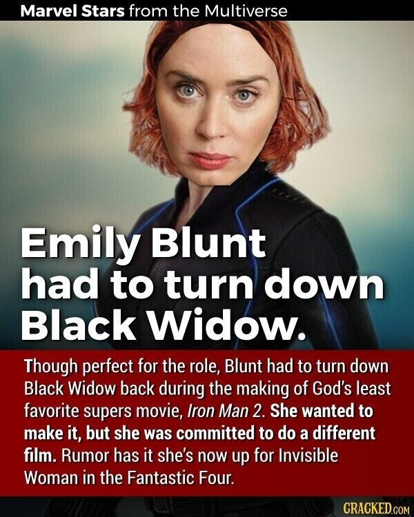 Marvel Stars from the Multiverse Emily Blunt had to turn down Black Widow. Though perfect for the role, Blunt had to turn down Black Widow back during the making of God's least favorite supers movie, Iron Man 2. She wanted to make it, but she was committed to do a different film. Rumor has it she's now up for Invisible Woman in the Fantastic Four. CRACKED.COM