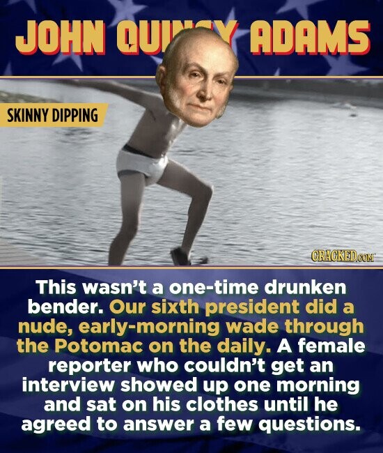 JOHN QU ADAMS SKINNY DIPPING CRACKEDCO This wasn't a one-time drunken bender. Our sixth president did a nude, early-morning wade through the Potomac on the daily. A female reporter who couldn't get an interview showed up one morning and sat on his clothes until he agreed to answer a