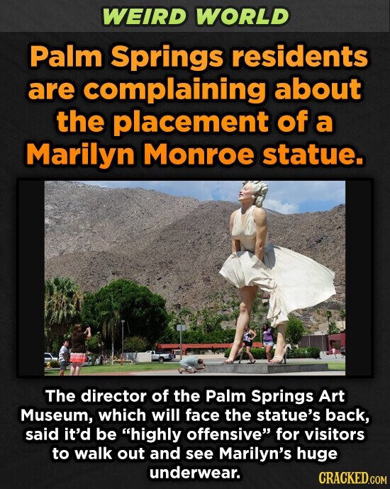 WEIRD WORLD Palm Springs residents are complaining about the placement of a Marilyn Monroe statue. The director of the Palm Springs Art Museum, which will face the statue's back, said it'd be highly offensive for visitors to walk out and see Marilyn's huge underwear. CRACKED.COM