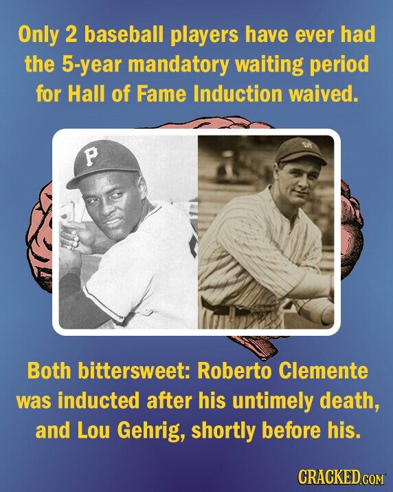 Only 2 baseball players have ever had the 5-year mandatory waiting period for Hall of Fame Induction waived. P Both bittersweet: Roberto Clemente was inducted after his untimely death, and Lou Gehrig, shortly before his. CRACKED.COM