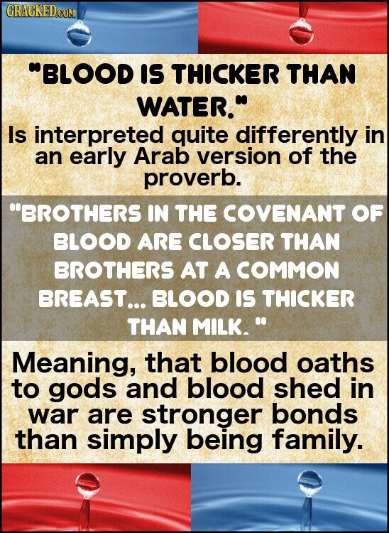 GRACKED COM BLOOD IS THICKER THAN WATER. Is interpreted quite differently in an early Arab version of the proverb. BROTHERS IN THE COVENANT OF BLOOD ARE CLOSER THAN BROTHERS AT A COMMON BREAST... BLOOD IS THICKER THAN MILK. Meaning, that blood oaths to gods and blood shed in war are stronger bonds than simply being family.