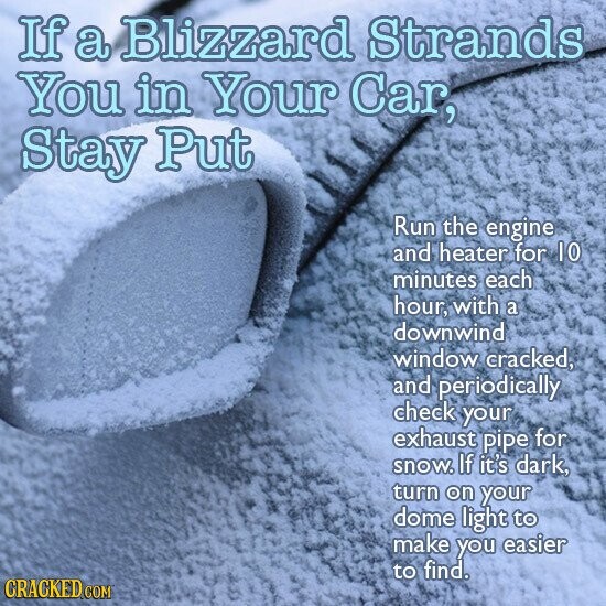 If a Blizzard Strands You in Your Car, Stay Put Run the engine and heater for 10 minutes each hour, with a downwind window cracked, and periodically check your exhaust pipe for snow. If it's dark, turn on your dome light to make you easier to find. CRACKED.COM