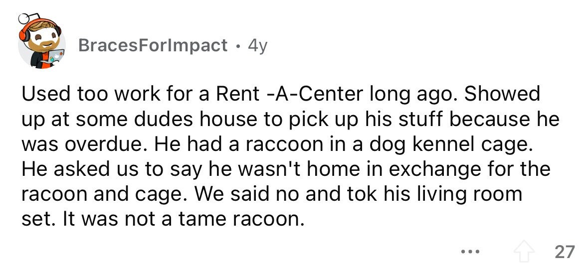 BracesForlmpact . 4 4y Used too work for a Rent -A-Center long ago. Showed up at some dudes house to pick up his stuff because he was overdue. Не had a raccoon in a dog kennel cage. Не asked us to say he wasn't home in exchange for the racoon and cage. We said no and tok his living room set. It was not a tame racoon. ... 27