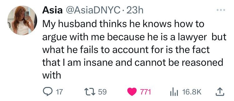 Asia @AsiaDNYC 23h My husband thinks he knows how to argue with me because he is a lawyer but what he fails to account for is the fact that I am insane and cannot be reasoned with 17 59 771 16.8K