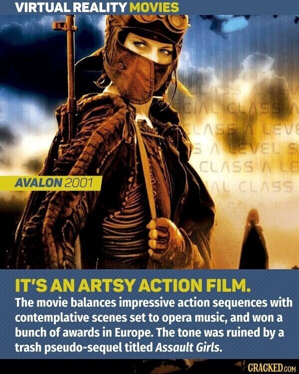 VIRTUAL REALITY MOVIES CLASSA LEVE S A LEVEL S CLASS AILE AVALON 2001 AL CLASS IT'S AN ARTSY ACTION FILM. The movie balances impressive action sequences with contemplative scenes set to opera music, and won a bunch of awards in Europe. The tone was ruined by a trash pseudo-sequel titled Assault Girls. CRACKED.COM