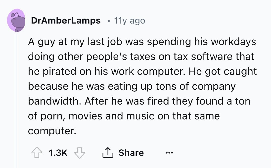 DrAmberLamps 11y ago A guy at my last job was spending his workdays doing other people's taxes on tax software that he pirated on his work computer. Не got caught because he was eating up tons of company bandwidth. After he was fired they found a ton of porn, movies and music on that same computer. 1.3K Share ...