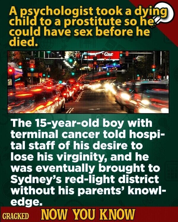 A psychologist took a dying child to a prostitute so he could have sex before he died. Cove t Spea The 15-year-old boy with terminal cancer told hospi- tal staff of his desire to lose his virginity, and he was eventually brought to Sydney's red-light district without his parents' knowl- edge. CRACKED NOW YOU KNOW