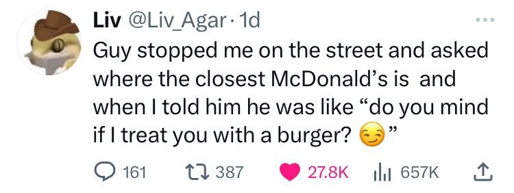 Liv @Liv_Agar 1d ... Guy stopped me on the street and asked where the closest McDonald's is and when I told him he was like do you mind if I treat you with a burger? 161 387 27.8K del 657K