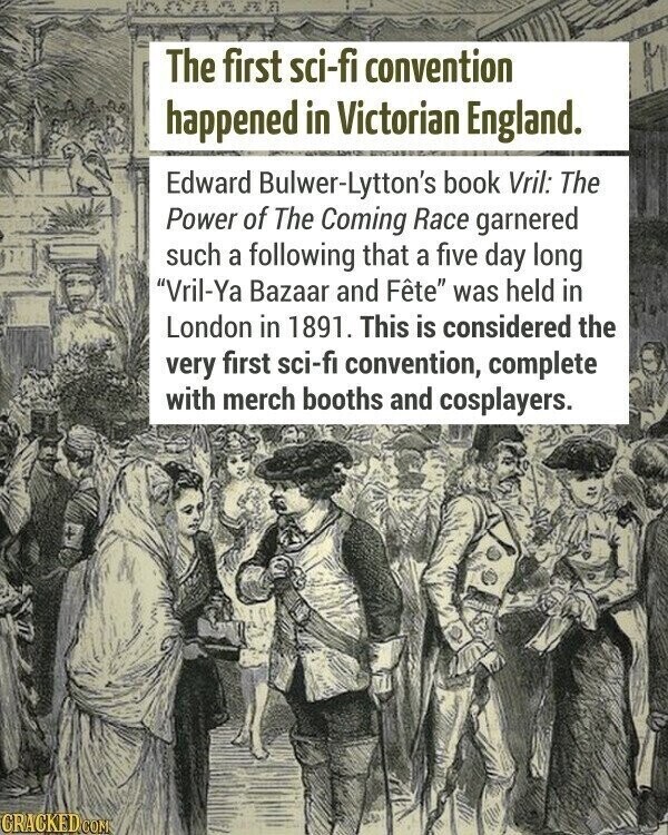 The first sci-fi convention happened in Victorian England. Edward Bulwer-Lytton's book Vril: The Power of The Coming Race garnered such a following that a five day long Vril-Ya Bazaar and Fête was held in London in 1891. This is considered the very first sci-fi convention, complete with merch booths and cosplayers. CRACKED COM