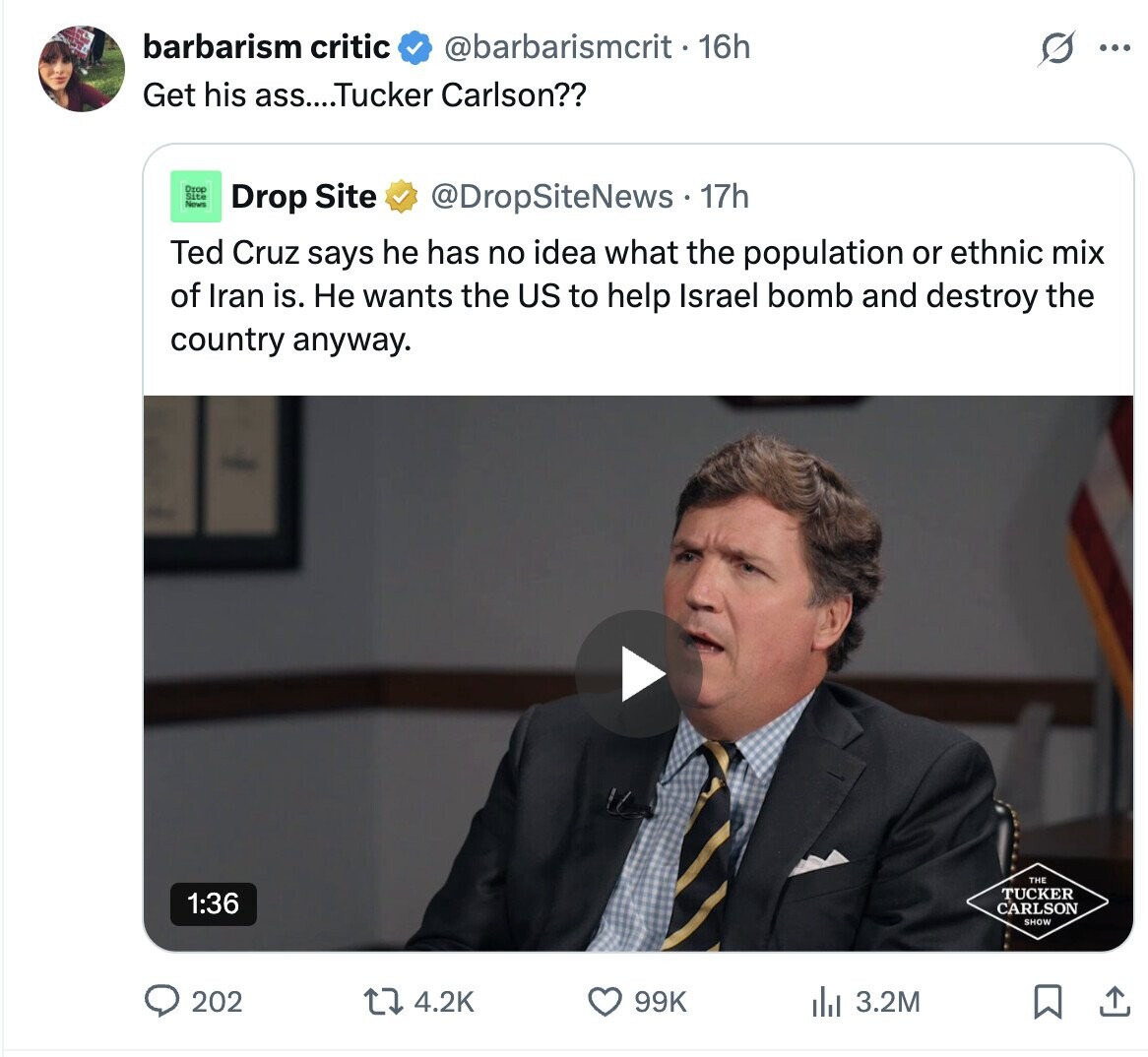 barbarism critic @barbarismcrit - 16h G ... Get his ass....Tucker Carlson?? Drop IN Drop Site @DropSiteNews 17h Ted Cruz says he has no idea what the population or ethnic mix of Iran is. Не wants the US to help Israel bomb and destroy the country anyway. THE TUCKER 1:36 CARLSON SHOW 202 99K 4.2K del 3.2M