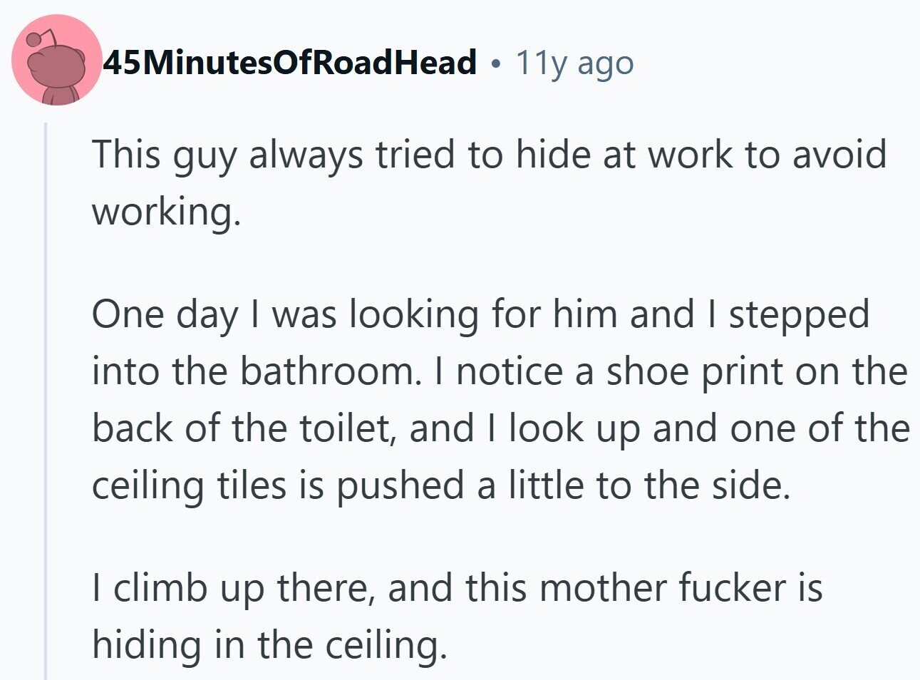 45MinutesOfRoadHead 11y ago This guy always tried to hide at work to avoid working. One day I was looking for him and I stepped into the bathroom. I notice a shoe print on the back of the toilet, and I look up and one of the ceiling tiles is pushed a little to the side. I climb up there, and this mother fucker is hiding in the ceiling.