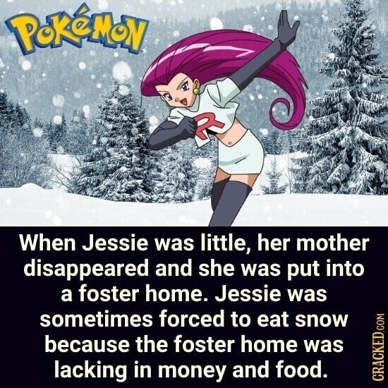 PoKéMoN When Jessie was little, her mother disappeared and she was put into a foster home. Jessie was sometimes forced to eat snow because the foster home was lacking in money and food. CRACKED.COM