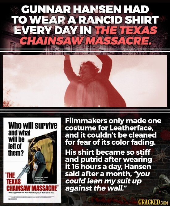 GUNNAR HANSEN HAD TO WEAR A RANCID SHIRT EVERY DAY IN THE TEXAS CHAINSAW MASSACRE. Filmmakers only made one Who will survive costume for Leatherface, and what and it couldn't be cleaned will be for fear of its color fading. left of His shirt became so stiff them? and putrid after wearing it 16 hours a day, Hansen said after a month, you THE Americans most bitame and TEXAS trutel comes!.. could lean my suit up CHAINSAW MASSACRE against the wall. What happened it the - the motion - - - - - = 25 100 - THE CRACKED.COM