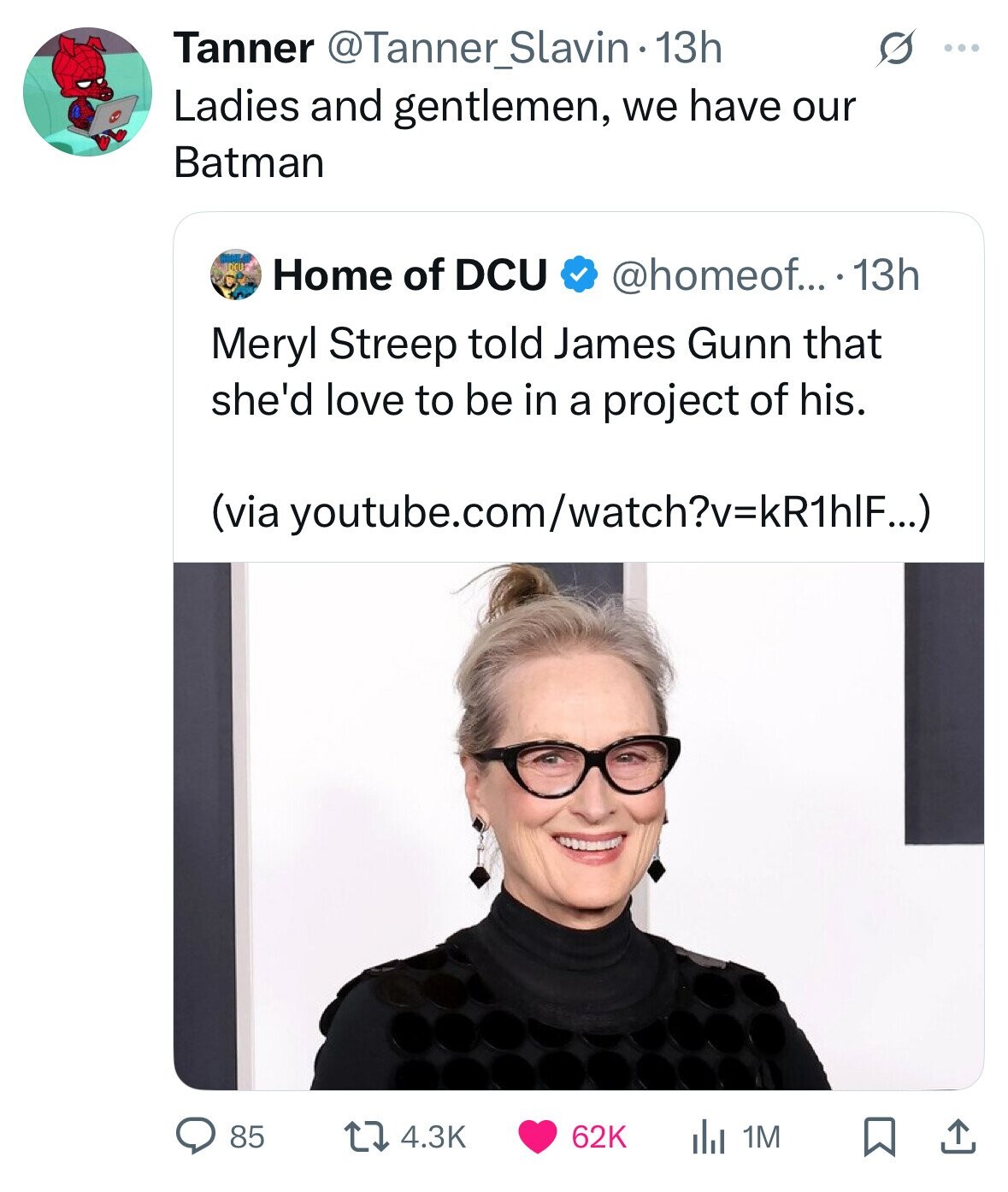 Tanner @Tanner_Slavin -13h S ... Ladies and gentlemen, we have our Batman Home of DCU @homeof... .13h Meryl Streep told James Gunn that she'd love to be in a project of his. (via youtube.com/watch?v=kR1hlF...) 85 62K 1M 4.3K 