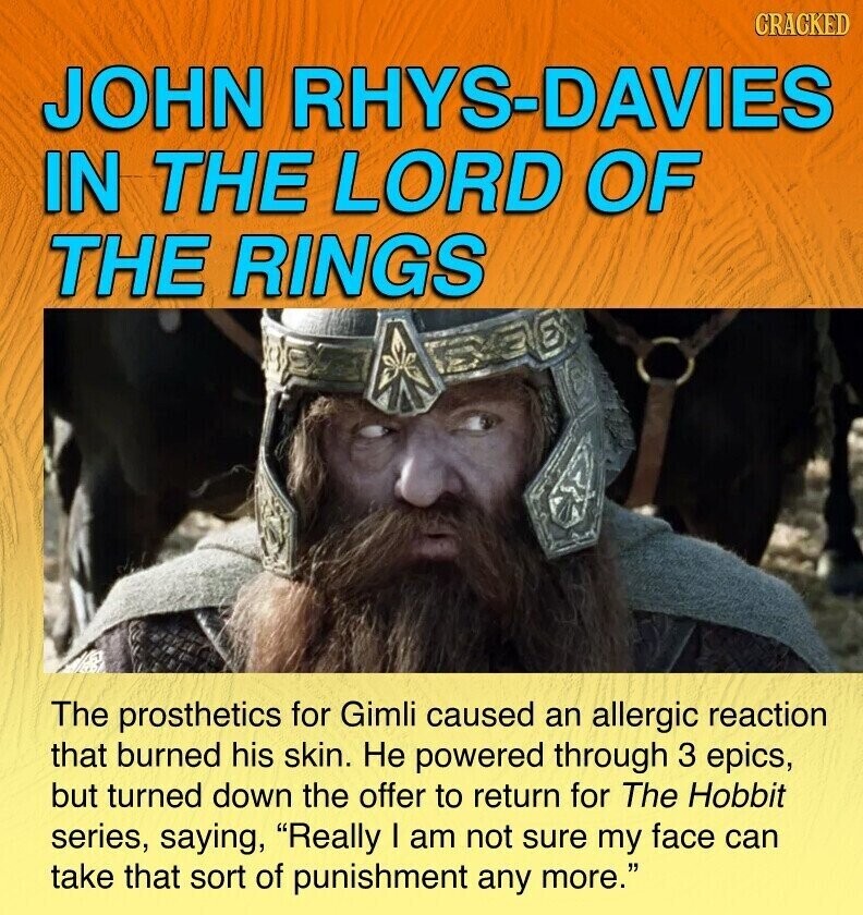 CRACKED JOHN RHYS-DAVIES IN THE LORD OF THE RINGS The prosthetics for Gimli caused an allergic reaction that burned his skin. Не powered through 3 epics, but turned down the offer to return for The Hobbit series, saying, Really I am not sure my face can take that sort of punishment any more.