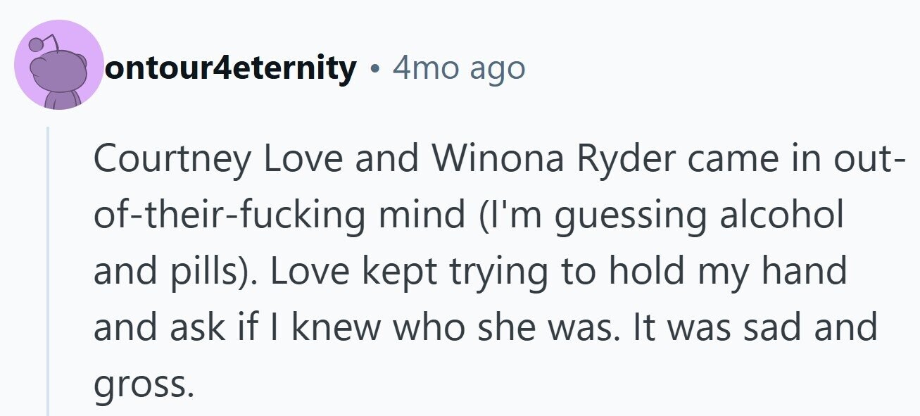 ontour4eternity . 4mo ago Courtney Love and Winona Ryder came in out- of-their-fucking mind (I'm guessing alcohol and pills). Love kept trying to hold my hand and ask if I knew who she was. It was sad and gross.