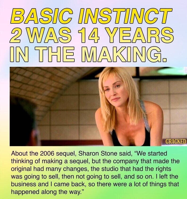 BASIC INSTINCT 2 WAS 14 YEARS IN THE MAKING. CRACKED About the 2006 sequel, Sharon Stone said, We started thinking of making a sequel, but the company that made the original had many changes, the studio that had the rights was going to sell, then not going to sell, and so on. I left the business and I came back, so there were a lot of things that happened along the way.