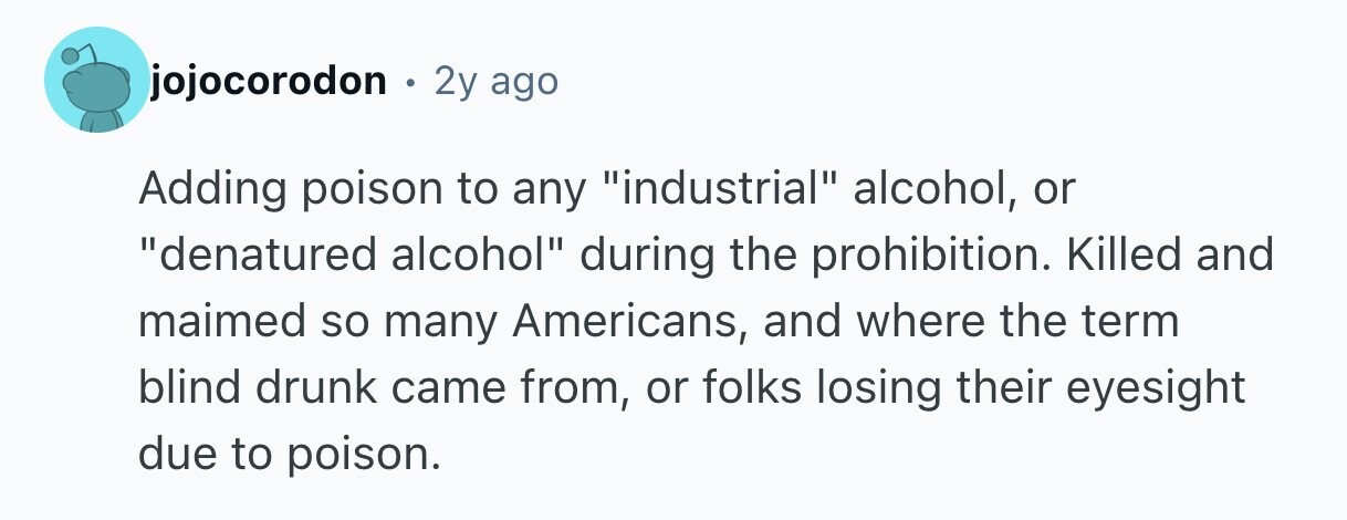 jojocorodon . 2y ago Adding poison to any industrial alcohol, or denatured alcohol during the prohibition. Killed and maimed so many Americans, and where the term blind drunk came from, or folks losing their eyesight due to poison. 