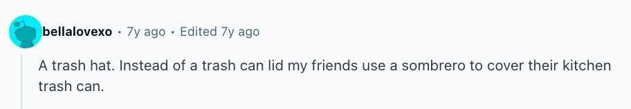 bellalovexo 7y ago Edited 7y ago A trash hat. Instead of a trash can lid my friends use a sombrero to cover their kitchen trash can.