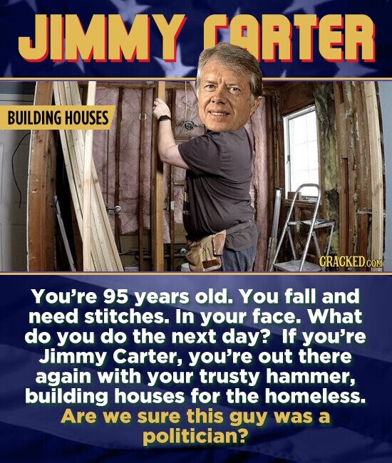 JIMMY FARTER BUILDING HOUSES You're 95 years old. You fall and need stitches. In your face. What do you do the next day? If you're Jimmy Carter, you're out there again with your trusty hammer, building houses for the homeless. Are we sure this guy was a politician?
