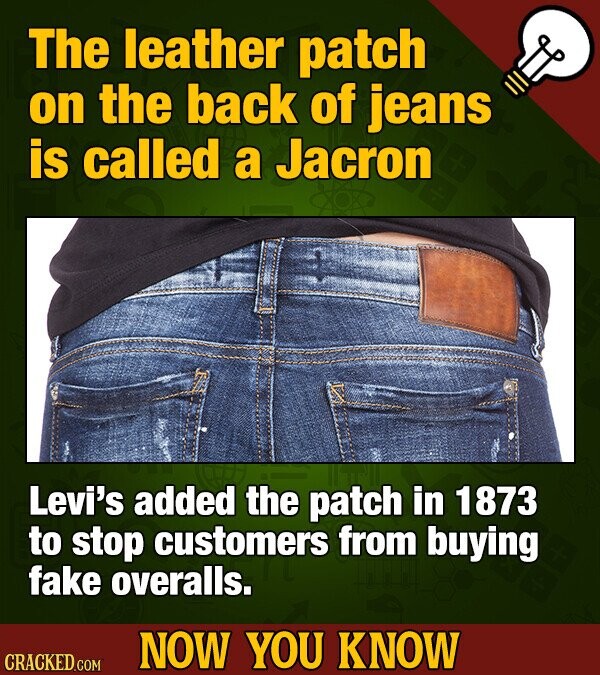 The leather patch on the back of jeans is called a Jacron Levi's added the patch in 1873 to stop customers from buying fake overalls. NOW YOU KNOW CRACKED.COM