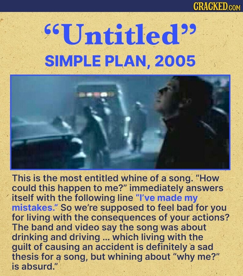 CRACKED.COM Untitled SIMPLE PLAN, 2005 This is the most entitled whine of a song. How could this happen to me? immediately answers itself with the following line I've made my mistakes. So we're supposed to feel bad for you for living with the consequences of your actions? The band and video say the song was about drinking and driving ... which living with the guilt of causing an accident is definitely a sad thesis for a song, but whining about why me? is absurd.