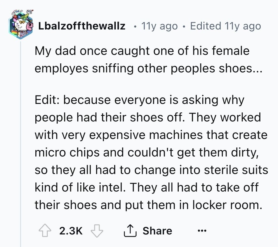 Lbalzoffthewallz 11y ago o Edited 11y ago My dad once caught one of his female employes sniffing other peoples shoes... Edit: because everyone is asking why people had their shoes off. They worked with very expensive machines that create micro chips and couldn't get them dirty, so they all had to change into sterile suits kind of like intel. They all had to take off their shoes and put them in locker room. 2.3K Share ...