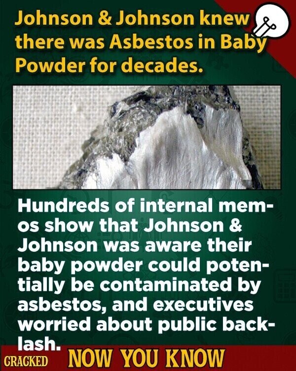 Johnson & Johnson knew there was Asbestos in Baby Powder for decades. Hundreds of internal mem- os show that Johnson & Johnson was aware their baby powder could poten- tially be contaminated by asbestos, and executives worried about public back- lash. CRACKED NOW YOU KNOW