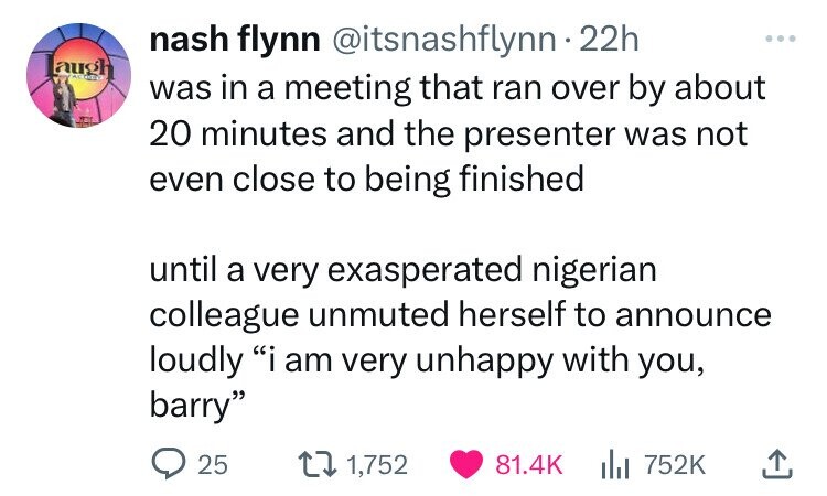 nash flynn @itsnashflynn 22h ... laugh TODO was in a meeting that ran over by about 20 minutes and the presenter was not even close to being finished until a very exasperated nigerian colleague unmuted herself to announce loudly i am very unhappy with you, barry 25 1,752 81.4K 752K