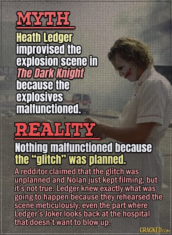 MYTH Heath Ledger improvised the explosion scene in The Dark Knight because the explosives malfunctioned. REALITY Nothing malfunctioned because the glitch was planned. A redditor claimed that the glitch was unplanned and Nolan just kept filming, but it's not true. Ledger knew exactly what was going to happen because they rehearsed the scene meticulously, even the part where Ledger's Joker looks back at the hospital that doesn't want to blow up. GRACKED COM