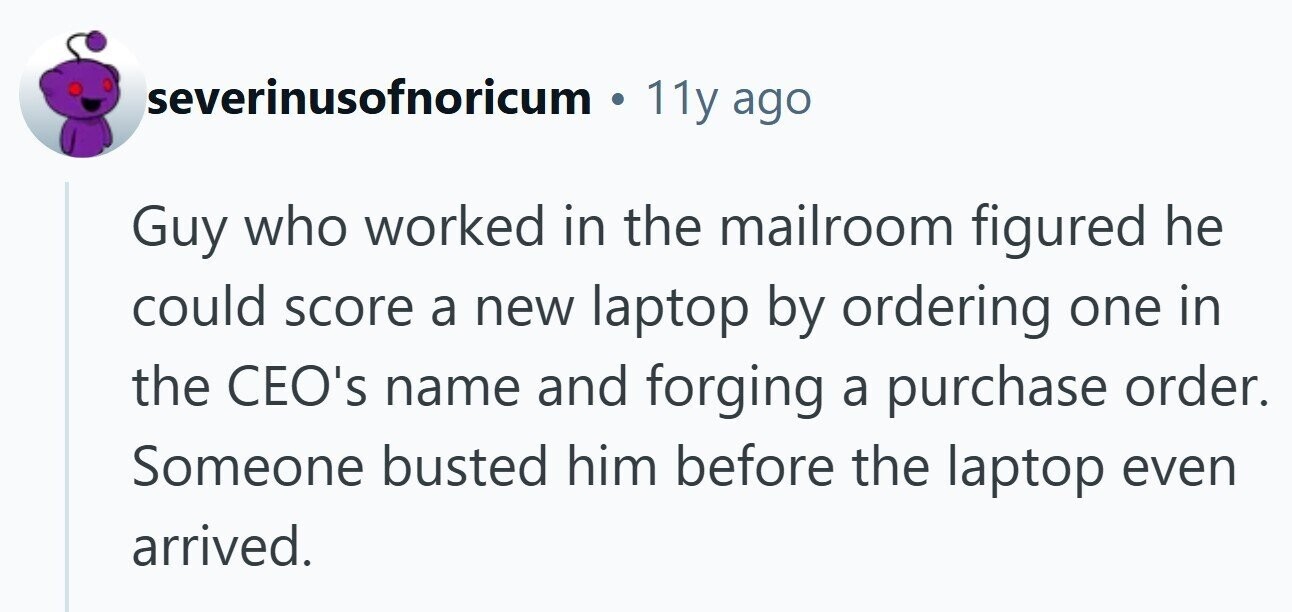severinusofnoricum 11y ago Guy who worked in the mailroom figured he could score a new laptop by ordering one in the CEO's name and forging a purchase order. Someone busted him before the laptop even arrived.