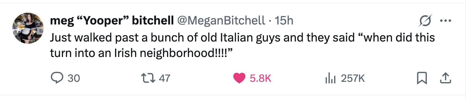 meg Yooper bitchell @MeganBitchell 15h ... Just walked past a bunch of old Italian guys and they said when did this turn into an Irish neighborhood!!!! 30 47 5.8K 257K