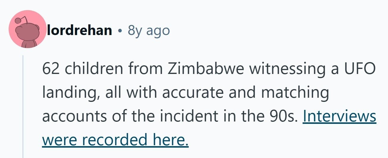 lordrehan . 8y ago 62 children from Zimbabwe witnessing a UFO landing, all with accurate and matching accounts of the incident in the 90s. Interviews were recorded here. 