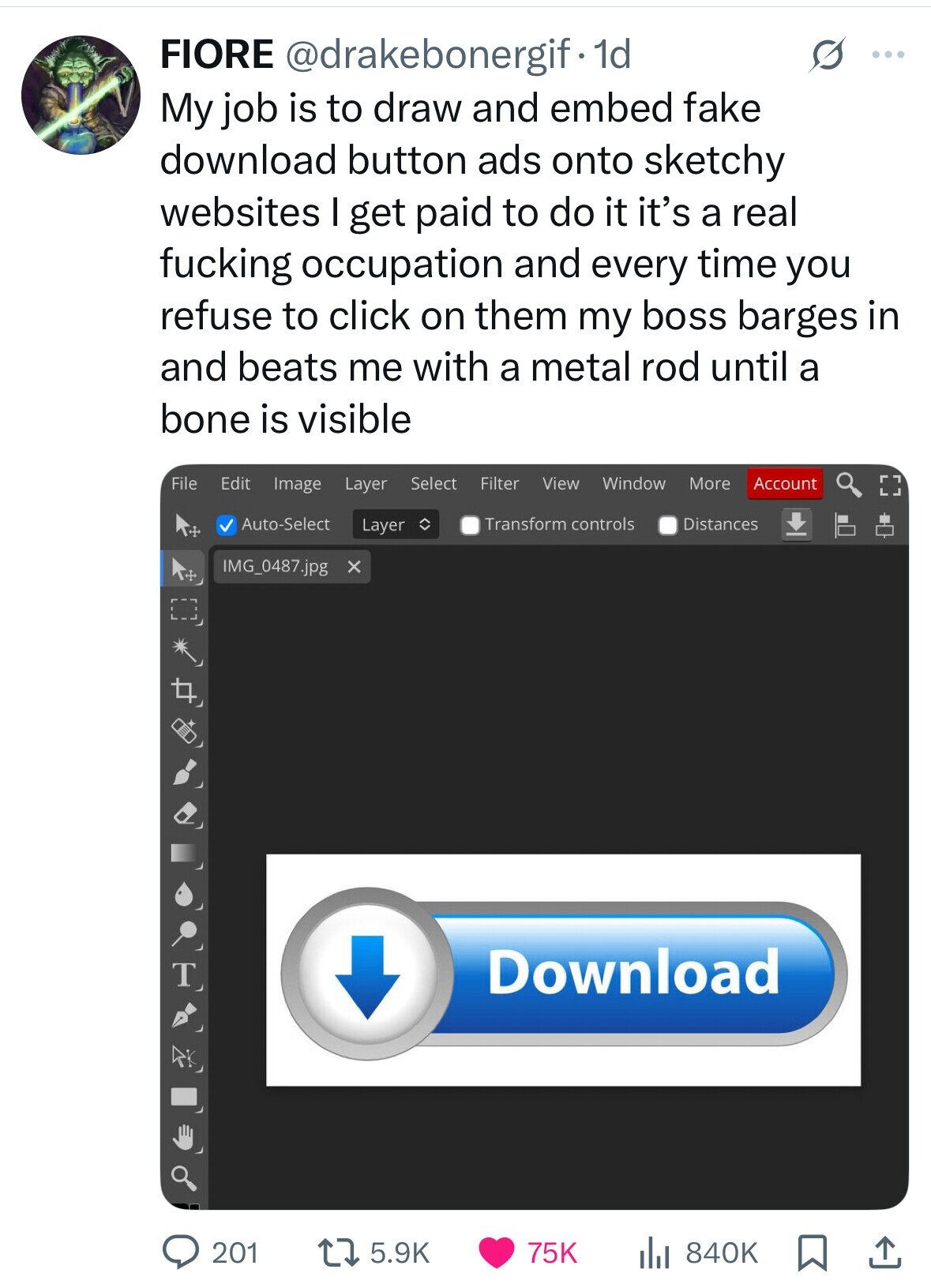 FIORE @drakebonergif·1 1d s ... My job is to draw and embed fake download button ads onto sketchy websites I get paid to do it it's a real fucking occupation and every time you refuse to click on them my boss barges in and beats me with a metal rod until a bone is visible File Edit Image Layer Select Filter View Window More Account Auto-Select Transform controls Distances Layer IMG_0487.jpg x Download 201 5.9K 840K 75K 