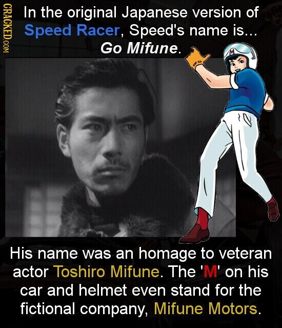 CRACKED.COM In the original Japanese version of Speed Racer, Speed's name is... Go Mifune. His name was an homage to veteran actor Toshiro Mifune. The 'M' on his car and helmet even stand for the fictional company, Mifune Motors.