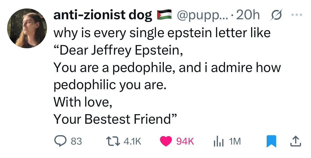 anti-zionist dog s ... @pupp... .20h why is every single epstein letter like Dear Jeffrey Epstein, You are a pedophile, and i admire how pedophilic you are. With love, Your Bestest Friend 83 4.1K 94K del 1M