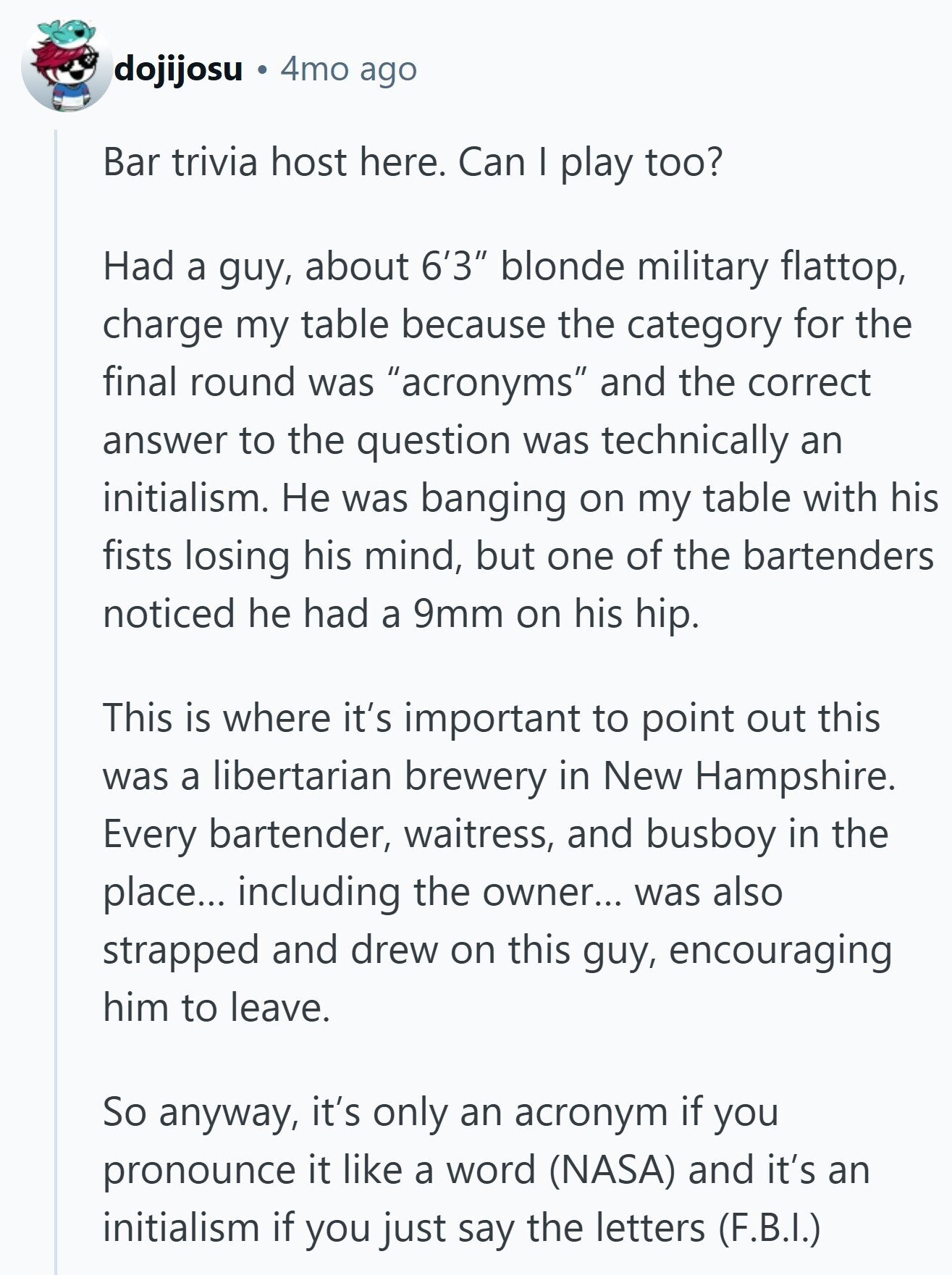 dojijosu 4mo ago Bar trivia host here. Can I play too? Had a guy, about 6'3 blonde military flattop, charge my table because the category for the final round was acronyms and the correct answer to the question was technically an initialism. Не was banging on my table with his fists losing his mind, but one of the bartenders noticed he had a 9mm on his hip. This is where it's important to point out this was a libertarian brewery in New Hampshire. Every bartender, waitress, and busboy in the place... including the owner... was also strapped and drew on