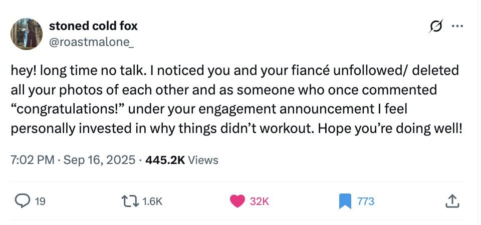 stoned cold fox ... @roastmalone_ hey! long time no talk. I noticed you and your fiancé unfollowed/ deleted all your photos of each other and as someone who once commented congratulations! under your engagement announcement I feel personally invested in why things didn't workout. Hope you're doing well! 7:02 PM Sep 16, 2025 445.2K Views 19 1.6K 32K 773