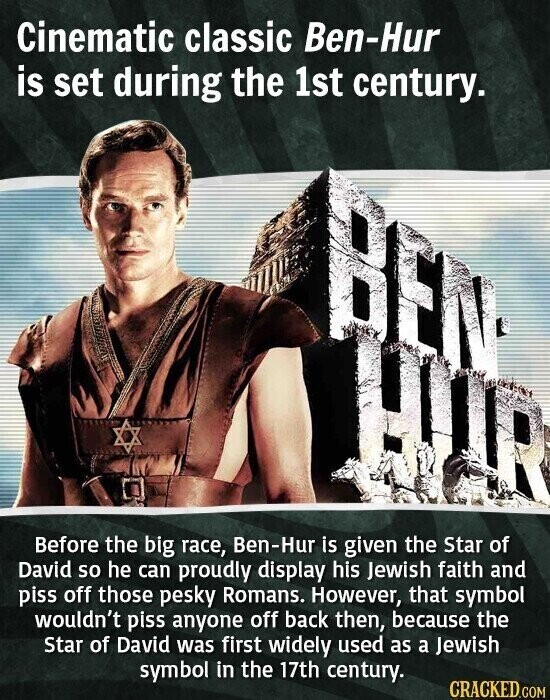 Cinematic classic Ben-Hur is set during the 1st century. Before the big race, Ben-Hur is given the Star of David so he can proudly display his Jewish faith and piss off those pesky Romans. However, that symbol wouldn't piss anyone off back then, because the Star of David was first widely used as a Jewish symbol in the 17th century. CRACKED.COM