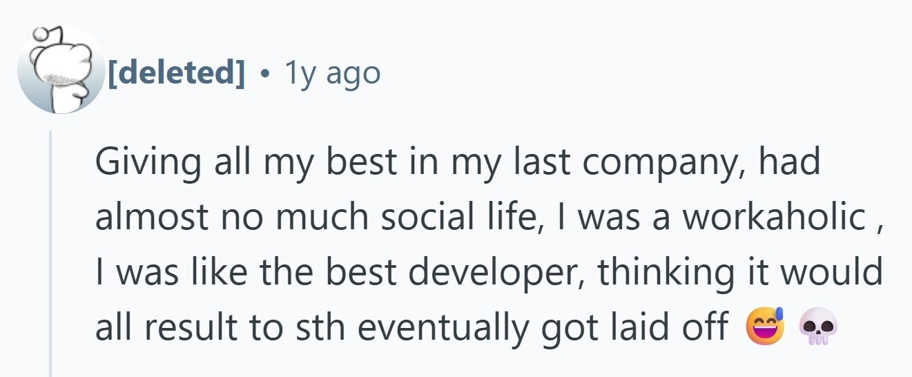 . 1y ago Giving all my best in my last company, had almost no much social life, I was a workaholic, I was like the best developer, thinking it would all result to sth eventually got laid off