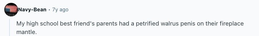 Navy-Bean 7y ago ESIS My high school best friend's parents had a petrified walrus penis on their fireplace mantle.