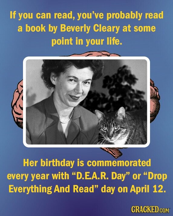 If you can read, you've probably read a book by Beverly Cleary at some point in your life. Her birthday is commemorated every year with D.EA.R. Day or Drop Everything And Read day on April 12. CRACKED.COM