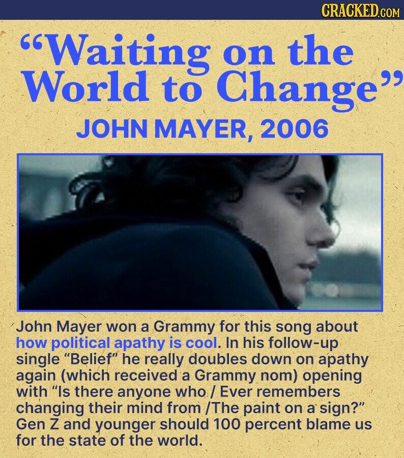 CRACKED.COM Waiting on the World to Change JOHN MAYER, 2006 John Mayer won a Grammy for this song about how political apathy is cool. In his follow-up single Belief he really doubles down on apathy again (which received a Grammy nom) opening with Is there anyone who / Ever remembers changing their mind from /The paint on a sign? Gen Z and younger should 100 percent blame us for the state of the world.