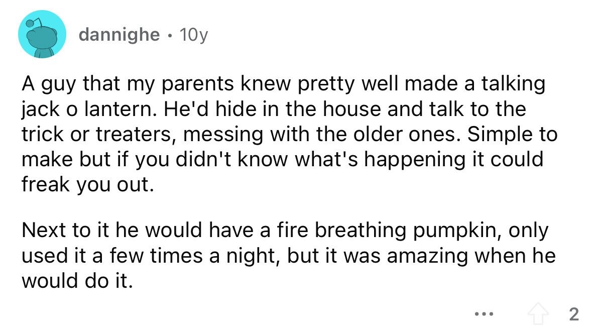 dannighe . 10y A guy that my parents knew pretty well made a talking jack o lantern. He'd hide in the house and talk to the trick or treaters, messing with the older ones. Simple to make but if you didn't know what's happening it could freak you out. Next to it he would have a fire breathing pumpkin, only used it a few times a night, but it was amazing when he would do it. ... 2