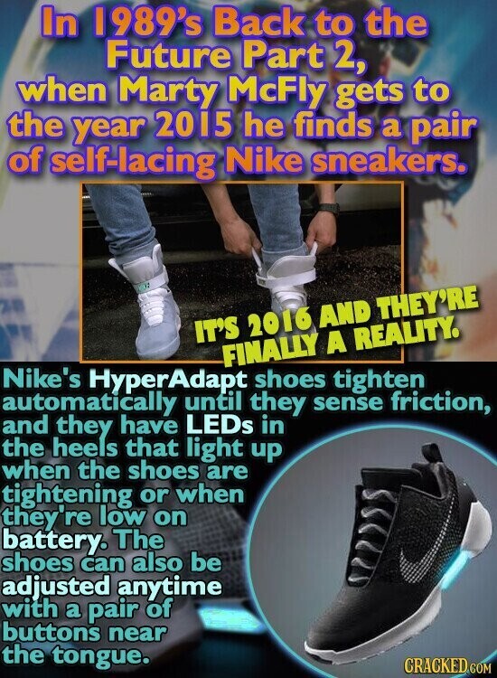 In 1989's Back to the Future Part 2, when Marty McFly gets to the year 2015 he finds a pair of self-lacing Nike sneakers. IT'S 2016 AND THEY'RE FINALLY A REALITY. Nike's HyperAdapt shoes tighten automatically until they sense friction, and they have LEDS in the heels that light up when the shoes are tightening or when they're low on battery. The shoes can also be adjusted anytime with a pair of buttons near the tongue. CRACKED.COM